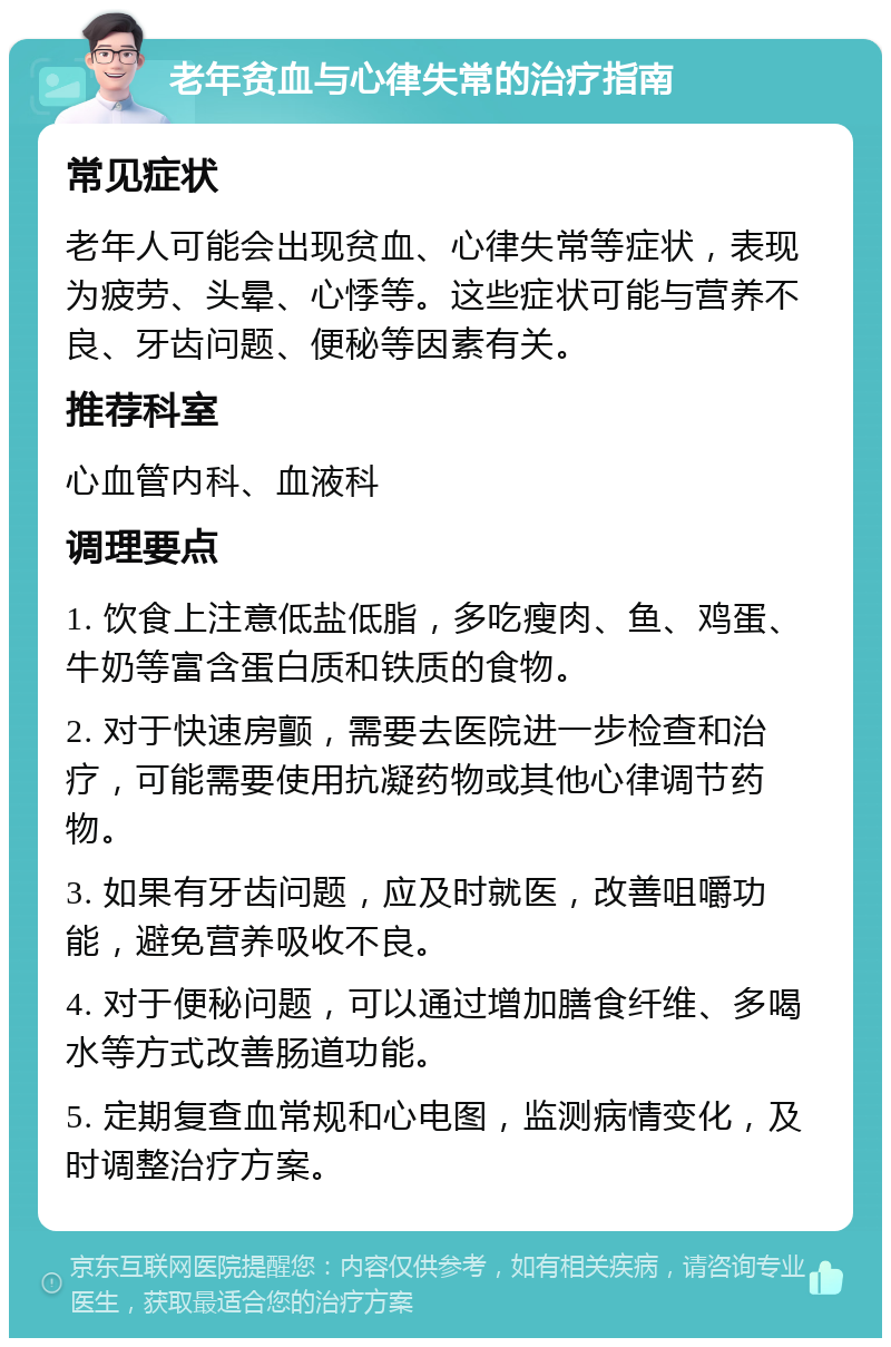 老年贫血与心律失常的治疗指南 常见症状 老年人可能会出现贫血、心律失常等症状，表现为疲劳、头晕、心悸等。这些症状可能与营养不良、牙齿问题、便秘等因素有关。 推荐科室 心血管内科、血液科 调理要点 1. 饮食上注意低盐低脂，多吃瘦肉、鱼、鸡蛋、牛奶等富含蛋白质和铁质的食物。 2. 对于快速房颤，需要去医院进一步检查和治疗，可能需要使用抗凝药物或其他心律调节药物。 3. 如果有牙齿问题，应及时就医，改善咀嚼功能，避免营养吸收不良。 4. 对于便秘问题，可以通过增加膳食纤维、多喝水等方式改善肠道功能。 5. 定期复查血常规和心电图，监测病情变化，及时调整治疗方案。