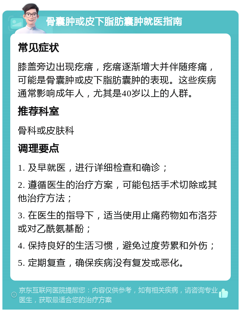 骨囊肿或皮下脂肪囊肿就医指南 常见症状 膝盖旁边出现疙瘩，疙瘩逐渐增大并伴随疼痛，可能是骨囊肿或皮下脂肪囊肿的表现。这些疾病通常影响成年人，尤其是40岁以上的人群。 推荐科室 骨科或皮肤科 调理要点 1. 及早就医，进行详细检查和确诊； 2. 遵循医生的治疗方案，可能包括手术切除或其他治疗方法； 3. 在医生的指导下，适当使用止痛药物如布洛芬或对乙酰氨基酚； 4. 保持良好的生活习惯，避免过度劳累和外伤； 5. 定期复查，确保疾病没有复发或恶化。