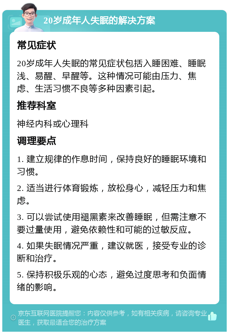 20岁成年人失眠的解决方案 常见症状 20岁成年人失眠的常见症状包括入睡困难、睡眠浅、易醒、早醒等。这种情况可能由压力、焦虑、生活习惯不良等多种因素引起。 推荐科室 神经内科或心理科 调理要点 1. 建立规律的作息时间，保持良好的睡眠环境和习惯。 2. 适当进行体育锻炼，放松身心，减轻压力和焦虑。 3. 可以尝试使用褪黑素来改善睡眠，但需注意不要过量使用，避免依赖性和可能的过敏反应。 4. 如果失眠情况严重，建议就医，接受专业的诊断和治疗。 5. 保持积极乐观的心态，避免过度思考和负面情绪的影响。