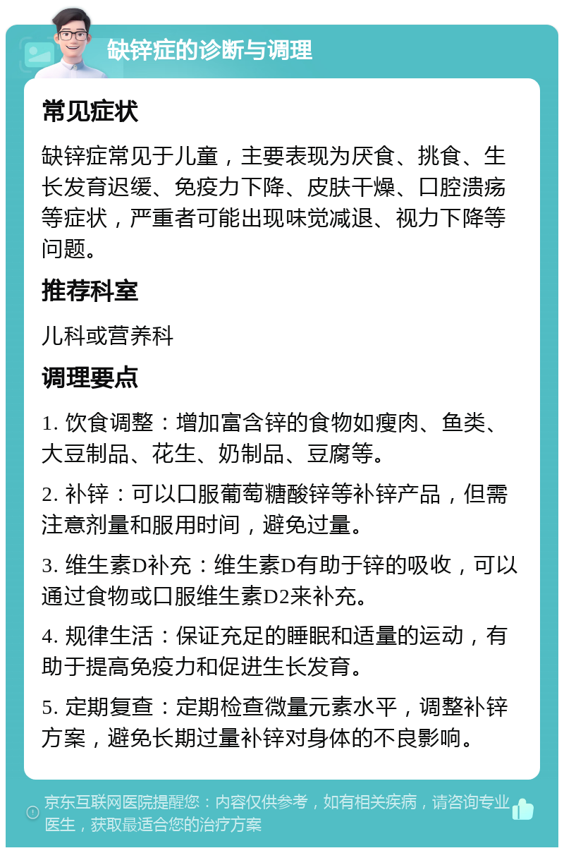 缺锌症的诊断与调理 常见症状 缺锌症常见于儿童，主要表现为厌食、挑食、生长发育迟缓、免疫力下降、皮肤干燥、口腔溃疡等症状，严重者可能出现味觉减退、视力下降等问题。 推荐科室 儿科或营养科 调理要点 1. 饮食调整：增加富含锌的食物如瘦肉、鱼类、大豆制品、花生、奶制品、豆腐等。 2. 补锌：可以口服葡萄糖酸锌等补锌产品，但需注意剂量和服用时间，避免过量。 3. 维生素D补充：维生素D有助于锌的吸收，可以通过食物或口服维生素D2来补充。 4. 规律生活：保证充足的睡眠和适量的运动，有助于提高免疫力和促进生长发育。 5. 定期复查：定期检查微量元素水平，调整补锌方案，避免长期过量补锌对身体的不良影响。