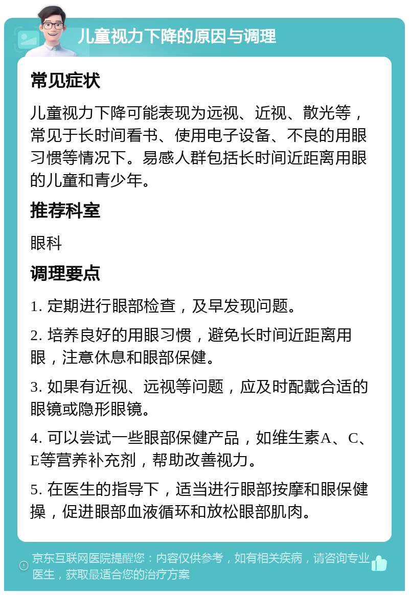 儿童视力下降的原因与调理 常见症状 儿童视力下降可能表现为远视、近视、散光等，常见于长时间看书、使用电子设备、不良的用眼习惯等情况下。易感人群包括长时间近距离用眼的儿童和青少年。 推荐科室 眼科 调理要点 1. 定期进行眼部检查，及早发现问题。 2. 培养良好的用眼习惯，避免长时间近距离用眼，注意休息和眼部保健。 3. 如果有近视、远视等问题，应及时配戴合适的眼镜或隐形眼镜。 4. 可以尝试一些眼部保健产品，如维生素A、C、E等营养补充剂，帮助改善视力。 5. 在医生的指导下，适当进行眼部按摩和眼保健操，促进眼部血液循环和放松眼部肌肉。