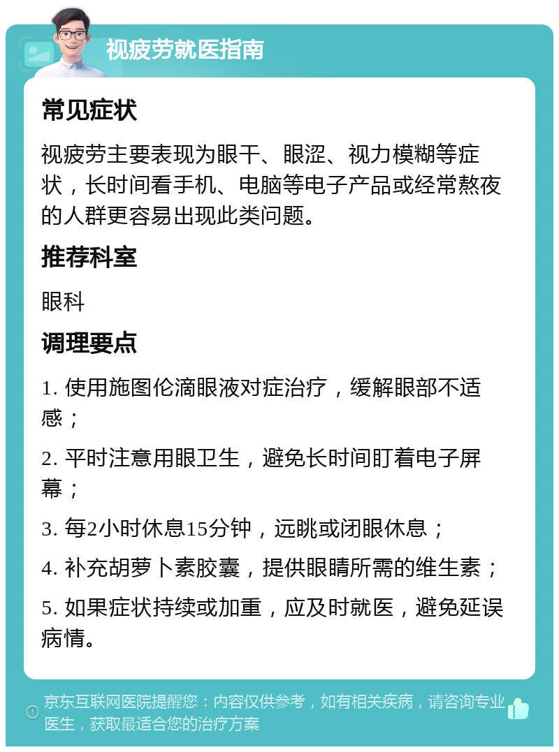 视疲劳就医指南 常见症状 视疲劳主要表现为眼干、眼涩、视力模糊等症状，长时间看手机、电脑等电子产品或经常熬夜的人群更容易出现此类问题。 推荐科室 眼科 调理要点 1. 使用施图伦滴眼液对症治疗，缓解眼部不适感； 2. 平时注意用眼卫生，避免长时间盯着电子屏幕； 3. 每2小时休息15分钟，远眺或闭眼休息； 4. 补充胡萝卜素胶囊，提供眼睛所需的维生素； 5. 如果症状持续或加重，应及时就医，避免延误病情。