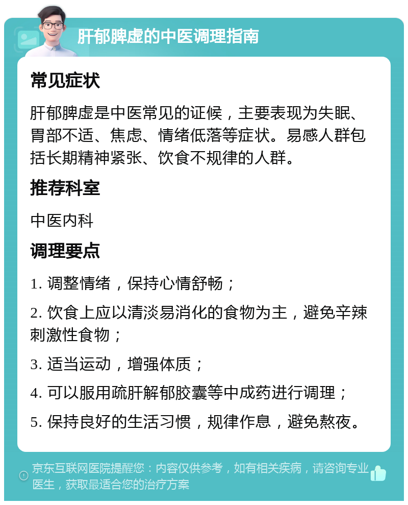 肝郁脾虚的中医调理指南 常见症状 肝郁脾虚是中医常见的证候，主要表现为失眠、胃部不适、焦虑、情绪低落等症状。易感人群包括长期精神紧张、饮食不规律的人群。 推荐科室 中医内科 调理要点 1. 调整情绪，保持心情舒畅； 2. 饮食上应以清淡易消化的食物为主，避免辛辣刺激性食物； 3. 适当运动，增强体质； 4. 可以服用疏肝解郁胶囊等中成药进行调理； 5. 保持良好的生活习惯，规律作息，避免熬夜。