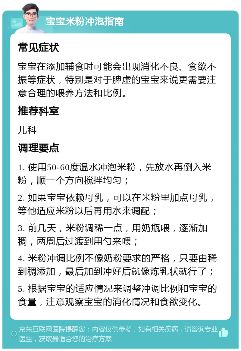 宝宝米粉冲泡指南 常见症状 宝宝在添加辅食时可能会出现消化不良、食欲不振等症状，特别是对于脾虚的宝宝来说更需要注意合理的喂养方法和比例。 推荐科室 儿科 调理要点 1. 使用50-60度温水冲泡米粉，先放水再倒入米粉，顺一个方向搅拌均匀； 2. 如果宝宝依赖母乳，可以在米粉里加点母乳，等他适应米粉以后再用水来调配； 3. 前几天，米粉调稀一点，用奶瓶喂，逐渐加稠，两周后过渡到用勺来喂； 4. 米粉冲调比例不像奶粉要求的严格，只要由稀到稠添加，最后加到冲好后就像炼乳状就行了； 5. 根据宝宝的适应情况来调整冲调比例和宝宝的食量，注意观察宝宝的消化情况和食欲变化。