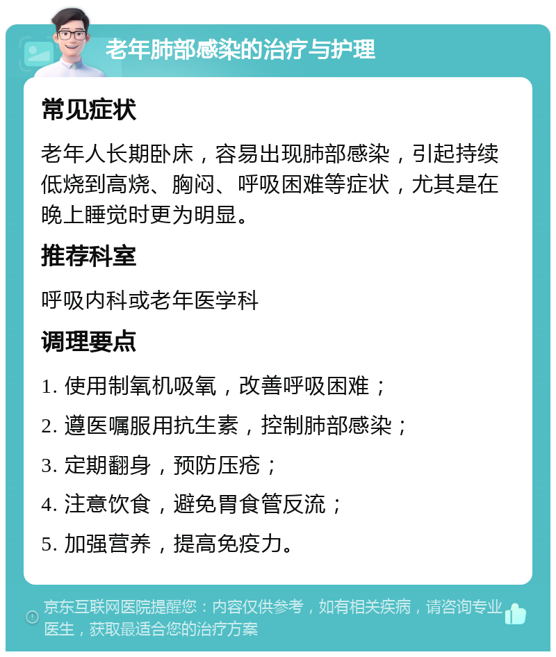 老年肺部感染的治疗与护理 常见症状 老年人长期卧床，容易出现肺部感染，引起持续低烧到高烧、胸闷、呼吸困难等症状，尤其是在晚上睡觉时更为明显。 推荐科室 呼吸内科或老年医学科 调理要点 1. 使用制氧机吸氧，改善呼吸困难； 2. 遵医嘱服用抗生素，控制肺部感染； 3. 定期翻身，预防压疮； 4. 注意饮食，避免胃食管反流； 5. 加强营养，提高免疫力。