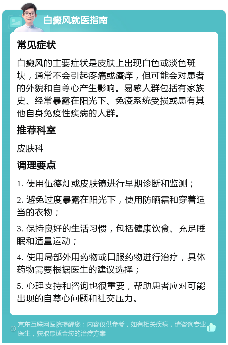 白癜风就医指南 常见症状 白癜风的主要症状是皮肤上出现白色或淡色斑块，通常不会引起疼痛或瘙痒，但可能会对患者的外貌和自尊心产生影响。易感人群包括有家族史、经常暴露在阳光下、免疫系统受损或患有其他自身免疫性疾病的人群。 推荐科室 皮肤科 调理要点 1. 使用伍德灯或皮肤镜进行早期诊断和监测； 2. 避免过度暴露在阳光下，使用防晒霜和穿着适当的衣物； 3. 保持良好的生活习惯，包括健康饮食、充足睡眠和适量运动； 4. 使用局部外用药物或口服药物进行治疗，具体药物需要根据医生的建议选择； 5. 心理支持和咨询也很重要，帮助患者应对可能出现的自尊心问题和社交压力。