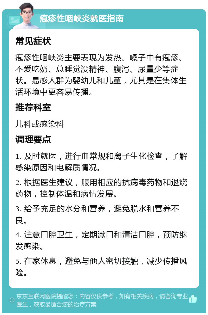 疱疹性咽峡炎就医指南 常见症状 疱疹性咽峡炎主要表现为发热、嗓子中有疱疹、不爱吃奶、总睡觉没精神、腹泻、尿量少等症状。易感人群为婴幼儿和儿童，尤其是在集体生活环境中更容易传播。 推荐科室 儿科或感染科 调理要点 1. 及时就医，进行血常规和离子生化检查，了解感染原因和电解质情况。 2. 根据医生建议，服用相应的抗病毒药物和退烧药物，控制体温和病情发展。 3. 给予充足的水分和营养，避免脱水和营养不良。 4. 注意口腔卫生，定期漱口和清洁口腔，预防继发感染。 5. 在家休息，避免与他人密切接触，减少传播风险。