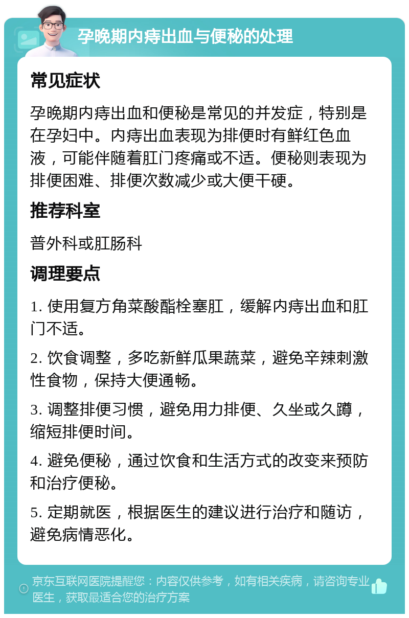 孕晚期内痔出血与便秘的处理 常见症状 孕晚期内痔出血和便秘是常见的并发症，特别是在孕妇中。内痔出血表现为排便时有鲜红色血液，可能伴随着肛门疼痛或不适。便秘则表现为排便困难、排便次数减少或大便干硬。 推荐科室 普外科或肛肠科 调理要点 1. 使用复方角菜酸酯栓塞肛，缓解内痔出血和肛门不适。 2. 饮食调整，多吃新鲜瓜果蔬菜，避免辛辣刺激性食物，保持大便通畅。 3. 调整排便习惯，避免用力排便、久坐或久蹲，缩短排便时间。 4. 避免便秘，通过饮食和生活方式的改变来预防和治疗便秘。 5. 定期就医，根据医生的建议进行治疗和随访，避免病情恶化。