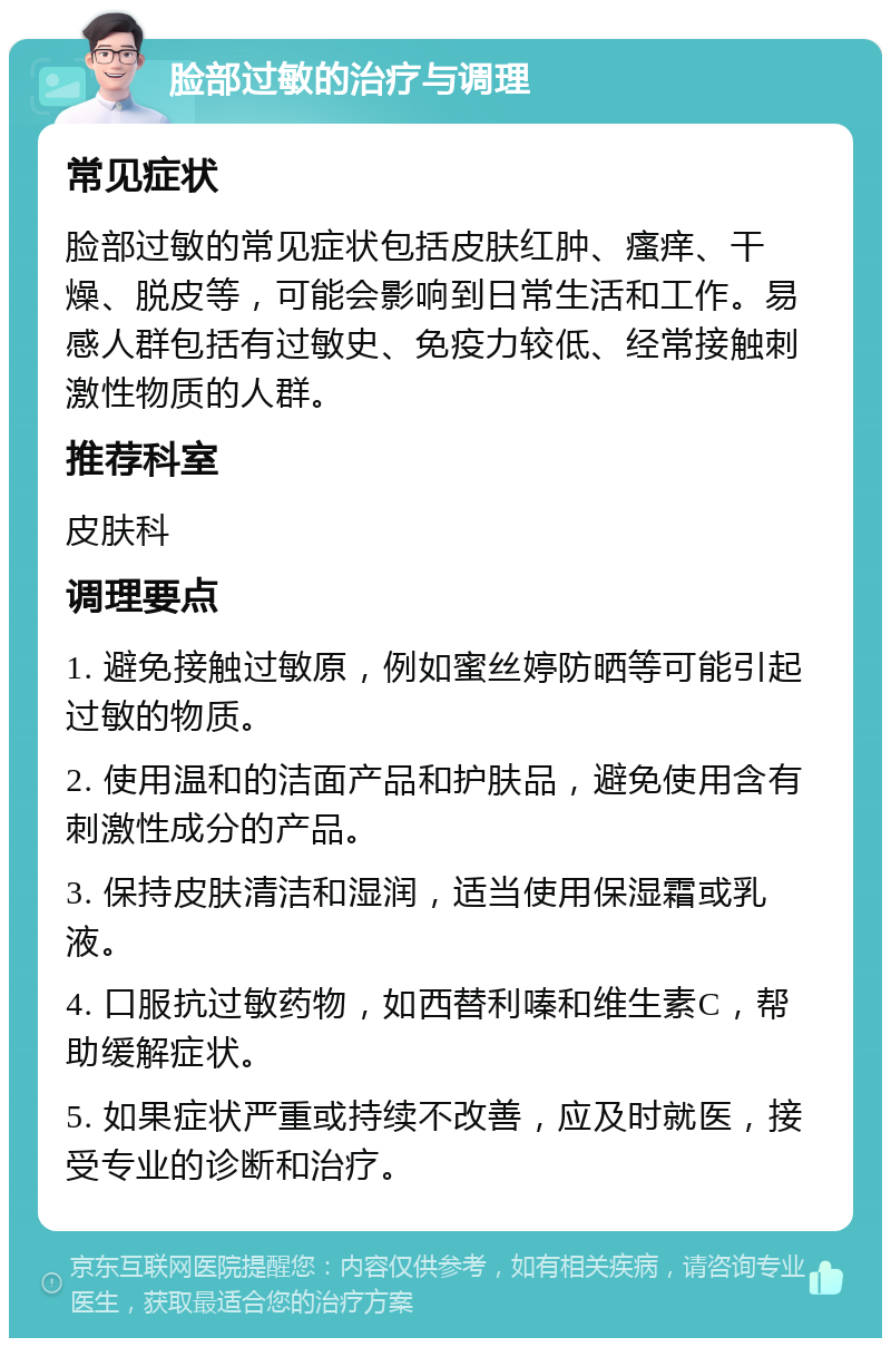 脸部过敏的治疗与调理 常见症状 脸部过敏的常见症状包括皮肤红肿、瘙痒、干燥、脱皮等，可能会影响到日常生活和工作。易感人群包括有过敏史、免疫力较低、经常接触刺激性物质的人群。 推荐科室 皮肤科 调理要点 1. 避免接触过敏原，例如蜜丝婷防晒等可能引起过敏的物质。 2. 使用温和的洁面产品和护肤品，避免使用含有刺激性成分的产品。 3. 保持皮肤清洁和湿润，适当使用保湿霜或乳液。 4. 口服抗过敏药物，如西替利嗪和维生素C，帮助缓解症状。 5. 如果症状严重或持续不改善，应及时就医，接受专业的诊断和治疗。