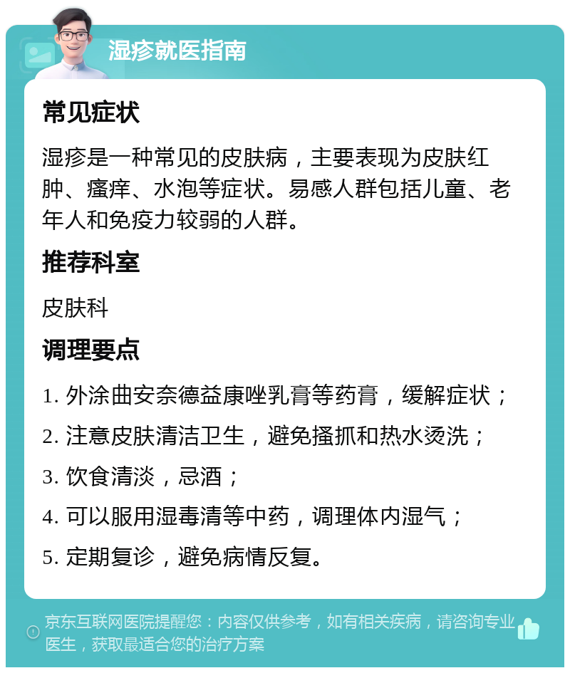 湿疹就医指南 常见症状 湿疹是一种常见的皮肤病，主要表现为皮肤红肿、瘙痒、水泡等症状。易感人群包括儿童、老年人和免疫力较弱的人群。 推荐科室 皮肤科 调理要点 1. 外涂曲安奈德益康唑乳膏等药膏，缓解症状； 2. 注意皮肤清洁卫生，避免搔抓和热水烫洗； 3. 饮食清淡，忌酒； 4. 可以服用湿毒清等中药，调理体内湿气； 5. 定期复诊，避免病情反复。