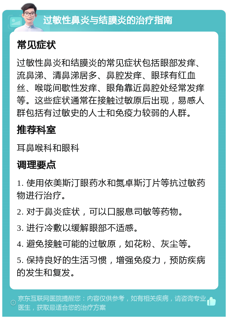 过敏性鼻炎与结膜炎的治疗指南 常见症状 过敏性鼻炎和结膜炎的常见症状包括眼部发痒、流鼻涕、清鼻涕居多、鼻腔发痒、眼球有红血丝、喉咙间歇性发痒、眼角靠近鼻腔处经常发痒等。这些症状通常在接触过敏原后出现，易感人群包括有过敏史的人士和免疫力较弱的人群。 推荐科室 耳鼻喉科和眼科 调理要点 1. 使用依美斯汀眼药水和氮卓斯汀片等抗过敏药物进行治疗。 2. 对于鼻炎症状，可以口服息司敏等药物。 3. 进行冷敷以缓解眼部不适感。 4. 避免接触可能的过敏原，如花粉、灰尘等。 5. 保持良好的生活习惯，增强免疫力，预防疾病的发生和复发。