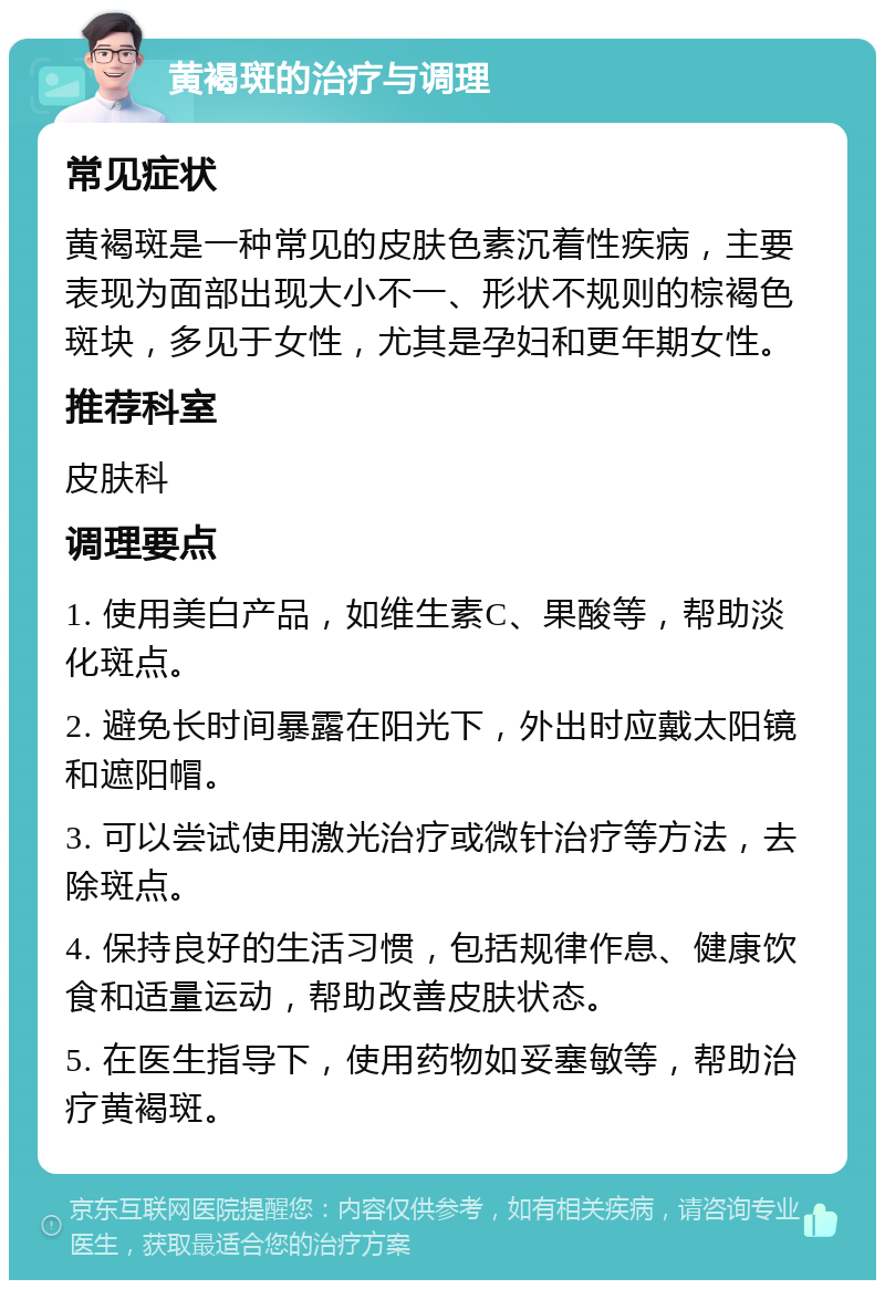 黄褐斑的治疗与调理 常见症状 黄褐斑是一种常见的皮肤色素沉着性疾病，主要表现为面部出现大小不一、形状不规则的棕褐色斑块，多见于女性，尤其是孕妇和更年期女性。 推荐科室 皮肤科 调理要点 1. 使用美白产品，如维生素C、果酸等，帮助淡化斑点。 2. 避免长时间暴露在阳光下，外出时应戴太阳镜和遮阳帽。 3. 可以尝试使用激光治疗或微针治疗等方法，去除斑点。 4. 保持良好的生活习惯，包括规律作息、健康饮食和适量运动，帮助改善皮肤状态。 5. 在医生指导下，使用药物如妥塞敏等，帮助治疗黄褐斑。