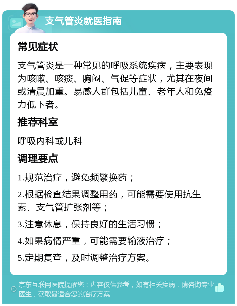 支气管炎就医指南 常见症状 支气管炎是一种常见的呼吸系统疾病，主要表现为咳嗽、咳痰、胸闷、气促等症状，尤其在夜间或清晨加重。易感人群包括儿童、老年人和免疫力低下者。 推荐科室 呼吸内科或儿科 调理要点 1.规范治疗，避免频繁换药； 2.根据检查结果调整用药，可能需要使用抗生素、支气管扩张剂等； 3.注意休息，保持良好的生活习惯； 4.如果病情严重，可能需要输液治疗； 5.定期复查，及时调整治疗方案。