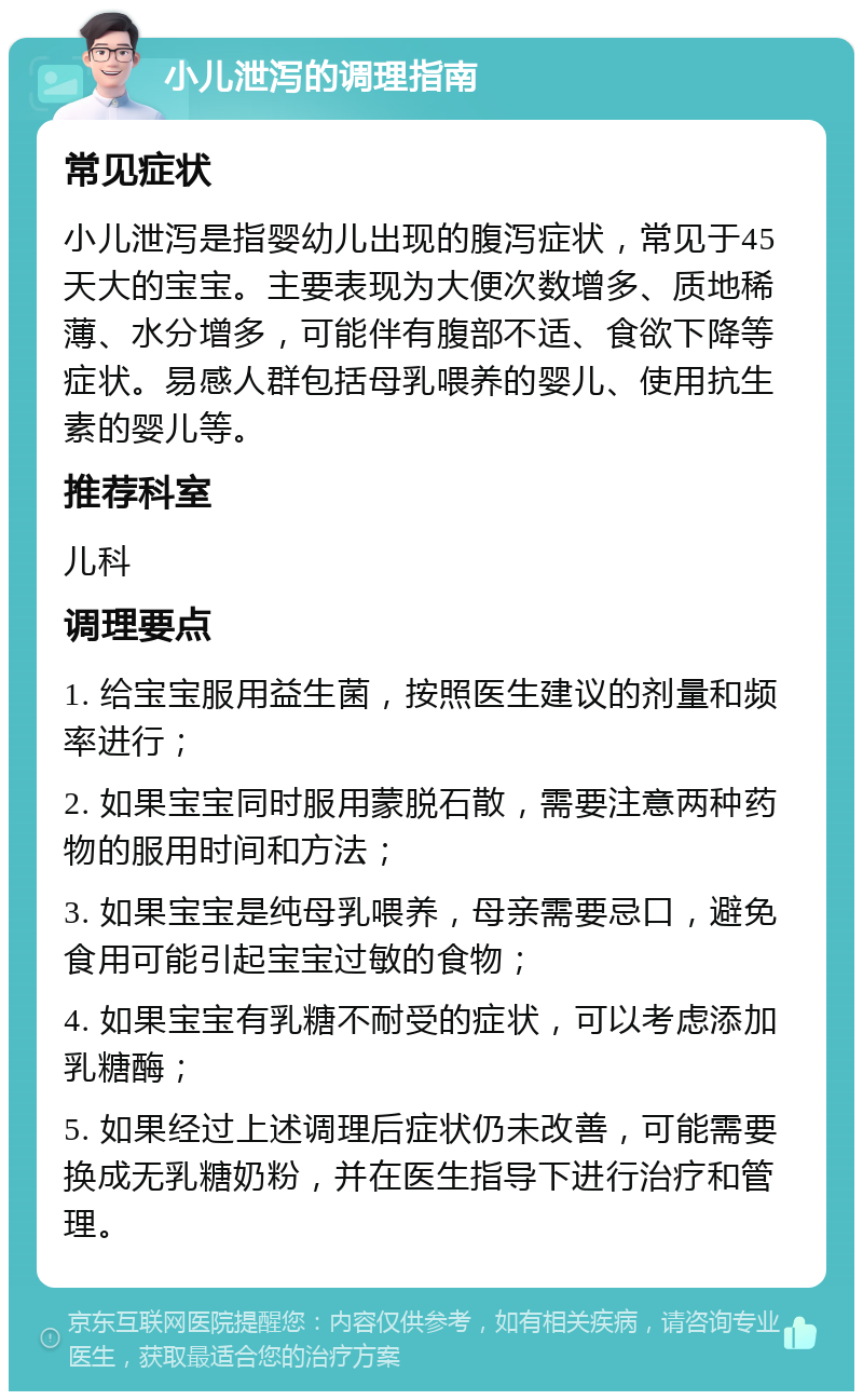 小儿泄泻的调理指南 常见症状 小儿泄泻是指婴幼儿出现的腹泻症状，常见于45天大的宝宝。主要表现为大便次数增多、质地稀薄、水分增多，可能伴有腹部不适、食欲下降等症状。易感人群包括母乳喂养的婴儿、使用抗生素的婴儿等。 推荐科室 儿科 调理要点 1. 给宝宝服用益生菌，按照医生建议的剂量和频率进行； 2. 如果宝宝同时服用蒙脱石散，需要注意两种药物的服用时间和方法； 3. 如果宝宝是纯母乳喂养，母亲需要忌口，避免食用可能引起宝宝过敏的食物； 4. 如果宝宝有乳糖不耐受的症状，可以考虑添加乳糖酶； 5. 如果经过上述调理后症状仍未改善，可能需要换成无乳糖奶粉，并在医生指导下进行治疗和管理。