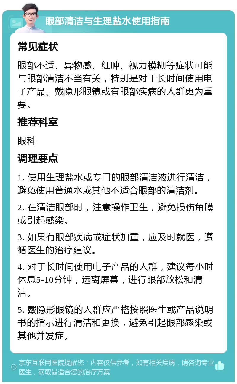 眼部清洁与生理盐水使用指南 常见症状 眼部不适、异物感、红肿、视力模糊等症状可能与眼部清洁不当有关，特别是对于长时间使用电子产品、戴隐形眼镜或有眼部疾病的人群更为重要。 推荐科室 眼科 调理要点 1. 使用生理盐水或专门的眼部清洁液进行清洁，避免使用普通水或其他不适合眼部的清洁剂。 2. 在清洁眼部时，注意操作卫生，避免损伤角膜或引起感染。 3. 如果有眼部疾病或症状加重，应及时就医，遵循医生的治疗建议。 4. 对于长时间使用电子产品的人群，建议每小时休息5-10分钟，远离屏幕，进行眼部放松和清洁。 5. 戴隐形眼镜的人群应严格按照医生或产品说明书的指示进行清洁和更换，避免引起眼部感染或其他并发症。