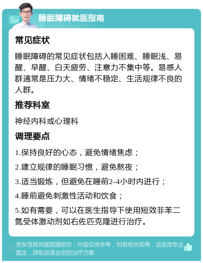 睡眠障碍就医指南 常见症状 睡眠障碍的常见症状包括入睡困难、睡眠浅、易醒、早醒、白天疲劳、注意力不集中等。易感人群通常是压力大、情绪不稳定、生活规律不良的人群。 推荐科室 神经内科或心理科 调理要点 1.保持良好的心态，避免情绪焦虑； 2.建立规律的睡眠习惯，避免熬夜； 3.适当锻炼，但避免在睡前2-4小时内进行； 4.睡前避免刺激性活动和饮食； 5.如有需要，可以在医生指导下使用短效非苯二氮受体激动剂如右佐匹克隆进行治疗。