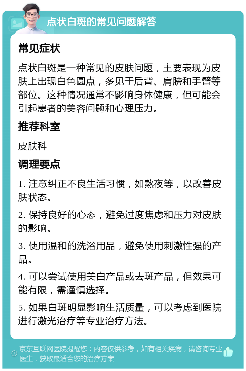 点状白斑的常见问题解答 常见症状 点状白斑是一种常见的皮肤问题，主要表现为皮肤上出现白色圆点，多见于后背、肩膀和手臂等部位。这种情况通常不影响身体健康，但可能会引起患者的美容问题和心理压力。 推荐科室 皮肤科 调理要点 1. 注意纠正不良生活习惯，如熬夜等，以改善皮肤状态。 2. 保持良好的心态，避免过度焦虑和压力对皮肤的影响。 3. 使用温和的洗浴用品，避免使用刺激性强的产品。 4. 可以尝试使用美白产品或去斑产品，但效果可能有限，需谨慎选择。 5. 如果白斑明显影响生活质量，可以考虑到医院进行激光治疗等专业治疗方法。