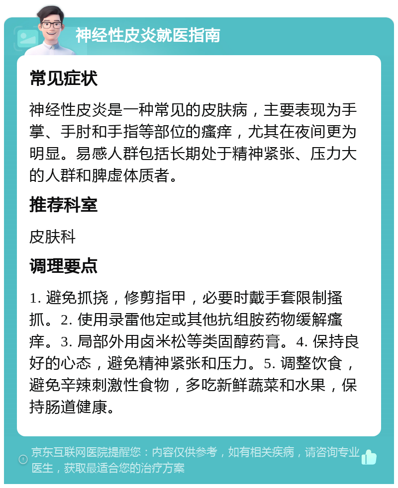 神经性皮炎就医指南 常见症状 神经性皮炎是一种常见的皮肤病，主要表现为手掌、手肘和手指等部位的瘙痒，尤其在夜间更为明显。易感人群包括长期处于精神紧张、压力大的人群和脾虚体质者。 推荐科室 皮肤科 调理要点 1. 避免抓挠，修剪指甲，必要时戴手套限制搔抓。2. 使用录雷他定或其他抗组胺药物缓解瘙痒。3. 局部外用卤米松等类固醇药膏。4. 保持良好的心态，避免精神紧张和压力。5. 调整饮食，避免辛辣刺激性食物，多吃新鲜蔬菜和水果，保持肠道健康。