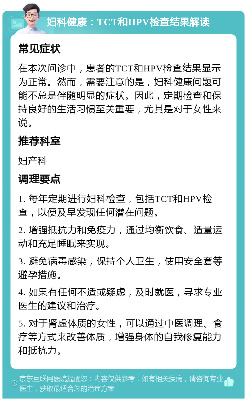 妇科健康：TCT和HPV检查结果解读 常见症状 在本次问诊中，患者的TCT和HPV检查结果显示为正常。然而，需要注意的是，妇科健康问题可能不总是伴随明显的症状。因此，定期检查和保持良好的生活习惯至关重要，尤其是对于女性来说。 推荐科室 妇产科 调理要点 1. 每年定期进行妇科检查，包括TCT和HPV检查，以便及早发现任何潜在问题。 2. 增强抵抗力和免疫力，通过均衡饮食、适量运动和充足睡眠来实现。 3. 避免病毒感染，保持个人卫生，使用安全套等避孕措施。 4. 如果有任何不适或疑虑，及时就医，寻求专业医生的建议和治疗。 5. 对于肾虚体质的女性，可以通过中医调理、食疗等方式来改善体质，增强身体的自我修复能力和抵抗力。