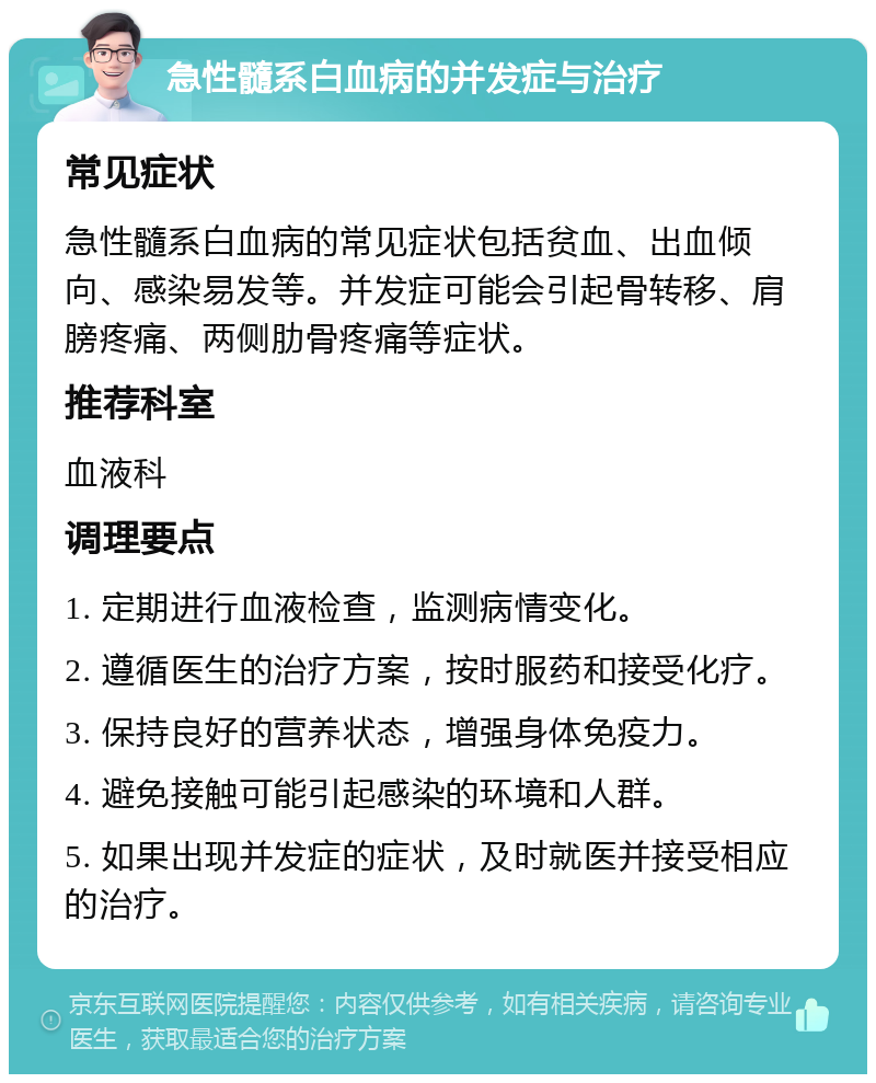 急性髓系白血病的并发症与治疗 常见症状 急性髓系白血病的常见症状包括贫血、出血倾向、感染易发等。并发症可能会引起骨转移、肩膀疼痛、两侧肋骨疼痛等症状。 推荐科室 血液科 调理要点 1. 定期进行血液检查，监测病情变化。 2. 遵循医生的治疗方案，按时服药和接受化疗。 3. 保持良好的营养状态，增强身体免疫力。 4. 避免接触可能引起感染的环境和人群。 5. 如果出现并发症的症状，及时就医并接受相应的治疗。