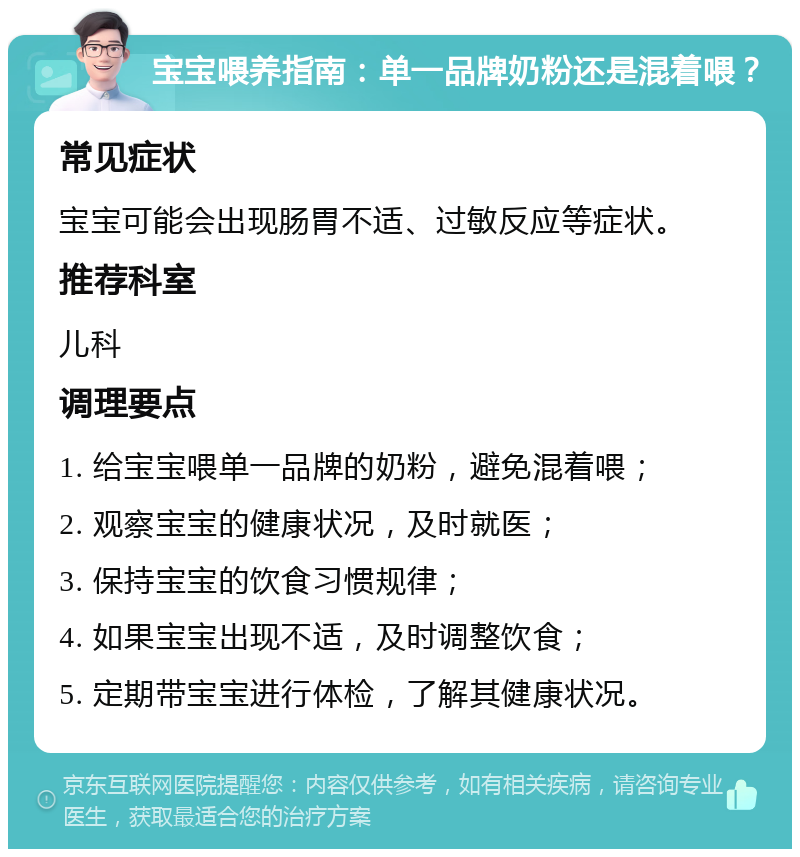 宝宝喂养指南：单一品牌奶粉还是混着喂？ 常见症状 宝宝可能会出现肠胃不适、过敏反应等症状。 推荐科室 儿科 调理要点 1. 给宝宝喂单一品牌的奶粉，避免混着喂； 2. 观察宝宝的健康状况，及时就医； 3. 保持宝宝的饮食习惯规律； 4. 如果宝宝出现不适，及时调整饮食； 5. 定期带宝宝进行体检，了解其健康状况。