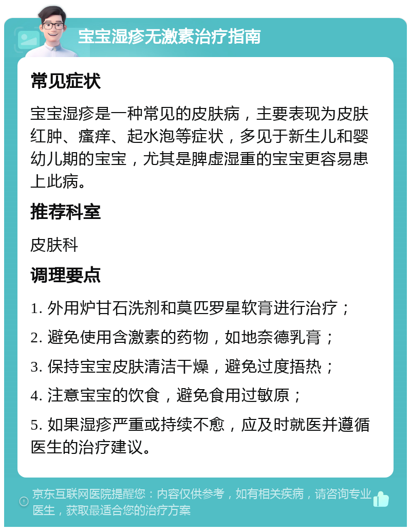 宝宝湿疹无激素治疗指南 常见症状 宝宝湿疹是一种常见的皮肤病，主要表现为皮肤红肿、瘙痒、起水泡等症状，多见于新生儿和婴幼儿期的宝宝，尤其是脾虚湿重的宝宝更容易患上此病。 推荐科室 皮肤科 调理要点 1. 外用炉甘石洗剂和莫匹罗星软膏进行治疗； 2. 避免使用含激素的药物，如地奈德乳膏； 3. 保持宝宝皮肤清洁干燥，避免过度捂热； 4. 注意宝宝的饮食，避免食用过敏原； 5. 如果湿疹严重或持续不愈，应及时就医并遵循医生的治疗建议。