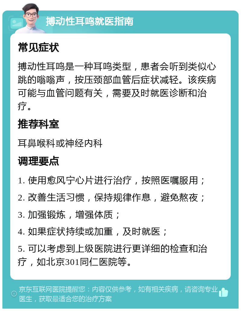 搏动性耳鸣就医指南 常见症状 搏动性耳鸣是一种耳鸣类型，患者会听到类似心跳的嗡嗡声，按压颈部血管后症状减轻。该疾病可能与血管问题有关，需要及时就医诊断和治疗。 推荐科室 耳鼻喉科或神经内科 调理要点 1. 使用愈风宁心片进行治疗，按照医嘱服用； 2. 改善生活习惯，保持规律作息，避免熬夜； 3. 加强锻炼，增强体质； 4. 如果症状持续或加重，及时就医； 5. 可以考虑到上级医院进行更详细的检查和治疗，如北京301同仁医院等。