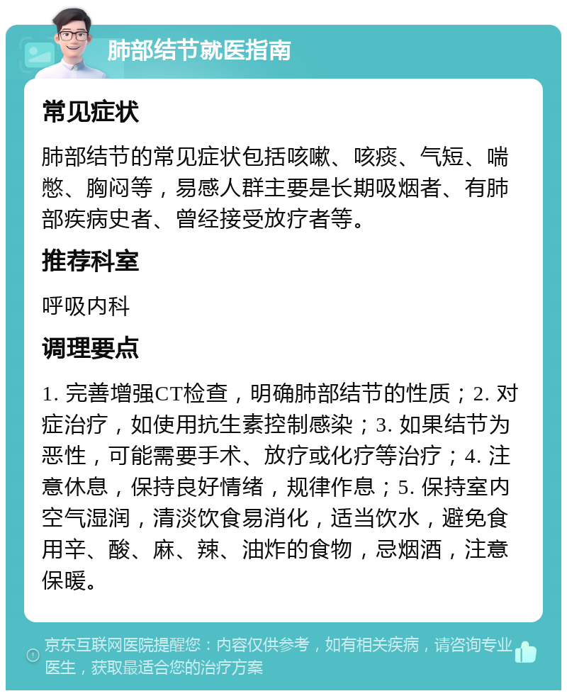 肺部结节就医指南 常见症状 肺部结节的常见症状包括咳嗽、咳痰、气短、喘憋、胸闷等，易感人群主要是长期吸烟者、有肺部疾病史者、曾经接受放疗者等。 推荐科室 呼吸内科 调理要点 1. 完善增强CT检查，明确肺部结节的性质；2. 对症治疗，如使用抗生素控制感染；3. 如果结节为恶性，可能需要手术、放疗或化疗等治疗；4. 注意休息，保持良好情绪，规律作息；5. 保持室内空气湿润，清淡饮食易消化，适当饮水，避免食用辛、酸、麻、辣、油炸的食物，忌烟酒，注意保暖。