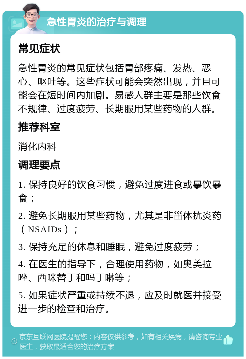 急性胃炎的治疗与调理 常见症状 急性胃炎的常见症状包括胃部疼痛、发热、恶心、呕吐等。这些症状可能会突然出现，并且可能会在短时间内加剧。易感人群主要是那些饮食不规律、过度疲劳、长期服用某些药物的人群。 推荐科室 消化内科 调理要点 1. 保持良好的饮食习惯，避免过度进食或暴饮暴食； 2. 避免长期服用某些药物，尤其是非甾体抗炎药（NSAIDs）； 3. 保持充足的休息和睡眠，避免过度疲劳； 4. 在医生的指导下，合理使用药物，如奥美拉唑、西咪替丁和吗丁啉等； 5. 如果症状严重或持续不退，应及时就医并接受进一步的检查和治疗。