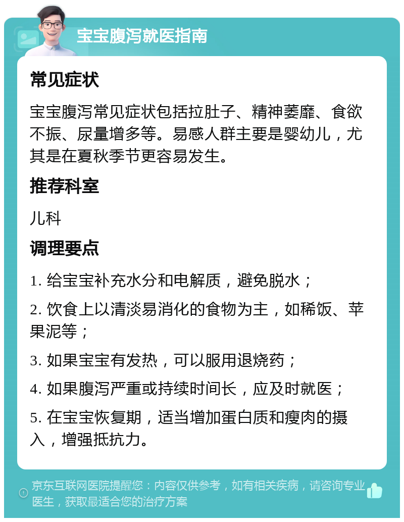 宝宝腹泻就医指南 常见症状 宝宝腹泻常见症状包括拉肚子、精神萎靡、食欲不振、尿量增多等。易感人群主要是婴幼儿，尤其是在夏秋季节更容易发生。 推荐科室 儿科 调理要点 1. 给宝宝补充水分和电解质，避免脱水； 2. 饮食上以清淡易消化的食物为主，如稀饭、苹果泥等； 3. 如果宝宝有发热，可以服用退烧药； 4. 如果腹泻严重或持续时间长，应及时就医； 5. 在宝宝恢复期，适当增加蛋白质和瘦肉的摄入，增强抵抗力。