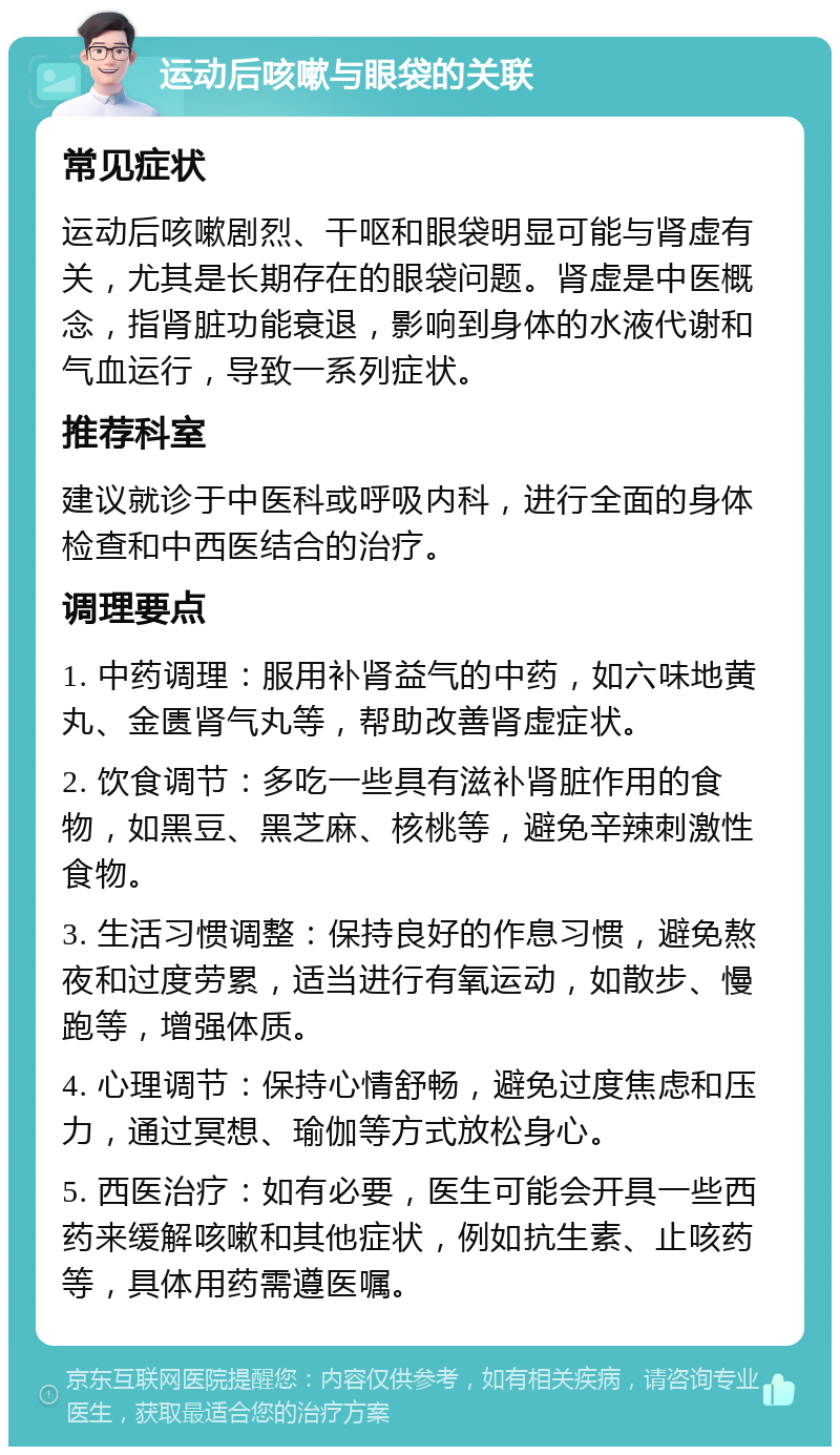 运动后咳嗽与眼袋的关联 常见症状 运动后咳嗽剧烈、干呕和眼袋明显可能与肾虚有关，尤其是长期存在的眼袋问题。肾虚是中医概念，指肾脏功能衰退，影响到身体的水液代谢和气血运行，导致一系列症状。 推荐科室 建议就诊于中医科或呼吸内科，进行全面的身体检查和中西医结合的治疗。 调理要点 1. 中药调理：服用补肾益气的中药，如六味地黄丸、金匮肾气丸等，帮助改善肾虚症状。 2. 饮食调节：多吃一些具有滋补肾脏作用的食物，如黑豆、黑芝麻、核桃等，避免辛辣刺激性食物。 3. 生活习惯调整：保持良好的作息习惯，避免熬夜和过度劳累，适当进行有氧运动，如散步、慢跑等，增强体质。 4. 心理调节：保持心情舒畅，避免过度焦虑和压力，通过冥想、瑜伽等方式放松身心。 5. 西医治疗：如有必要，医生可能会开具一些西药来缓解咳嗽和其他症状，例如抗生素、止咳药等，具体用药需遵医嘱。