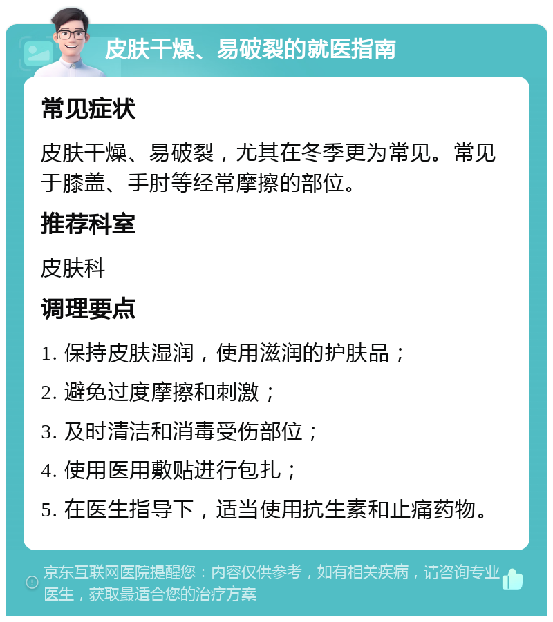 皮肤干燥、易破裂的就医指南 常见症状 皮肤干燥、易破裂，尤其在冬季更为常见。常见于膝盖、手肘等经常摩擦的部位。 推荐科室 皮肤科 调理要点 1. 保持皮肤湿润，使用滋润的护肤品； 2. 避免过度摩擦和刺激； 3. 及时清洁和消毒受伤部位； 4. 使用医用敷贴进行包扎； 5. 在医生指导下，适当使用抗生素和止痛药物。