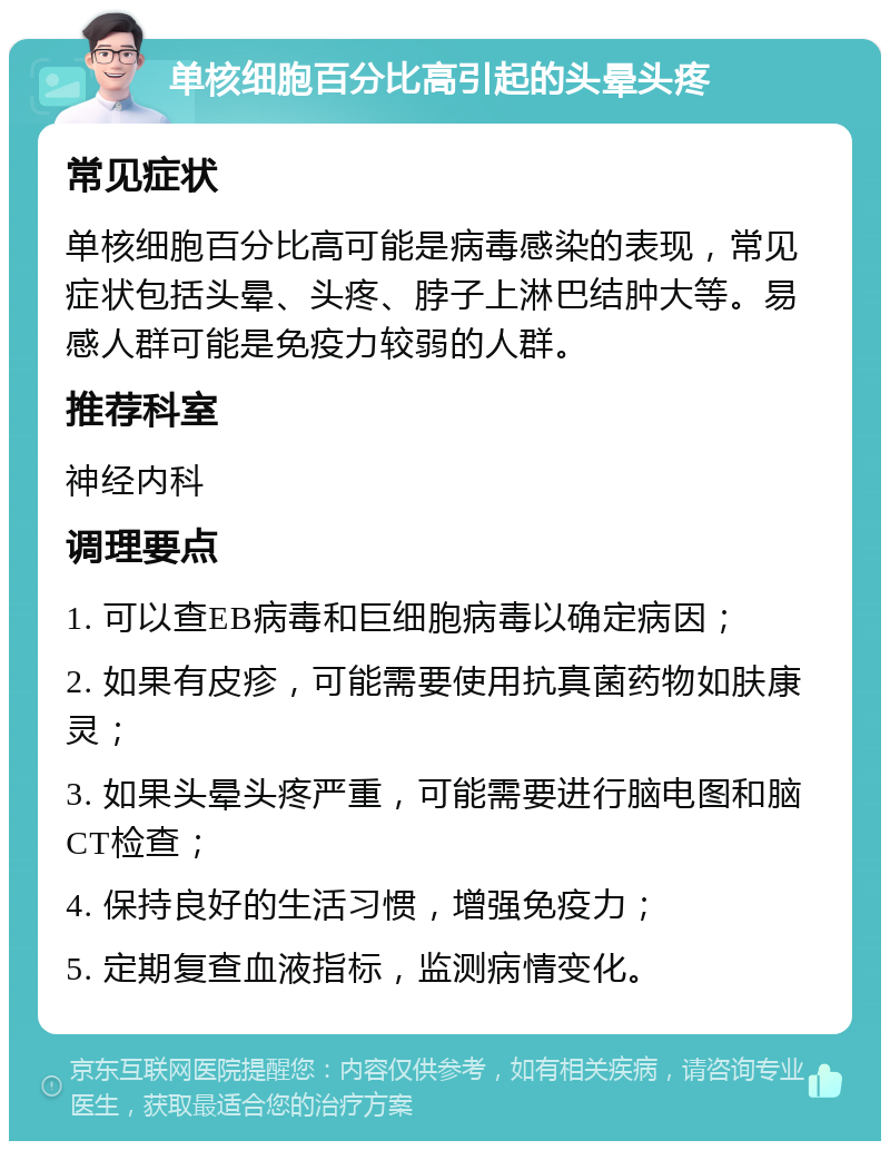 单核细胞百分比高引起的头晕头疼 常见症状 单核细胞百分比高可能是病毒感染的表现，常见症状包括头晕、头疼、脖子上淋巴结肿大等。易感人群可能是免疫力较弱的人群。 推荐科室 神经内科 调理要点 1. 可以查EB病毒和巨细胞病毒以确定病因； 2. 如果有皮疹，可能需要使用抗真菌药物如肤康灵； 3. 如果头晕头疼严重，可能需要进行脑电图和脑CT检查； 4. 保持良好的生活习惯，增强免疫力； 5. 定期复查血液指标，监测病情变化。