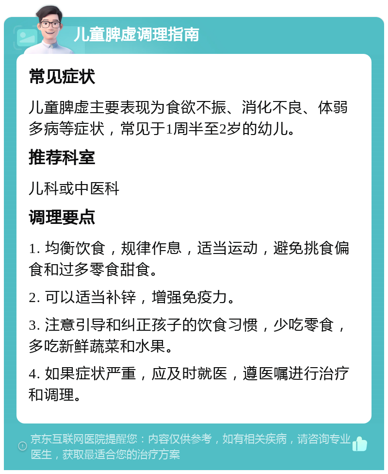 儿童脾虚调理指南 常见症状 儿童脾虚主要表现为食欲不振、消化不良、体弱多病等症状，常见于1周半至2岁的幼儿。 推荐科室 儿科或中医科 调理要点 1. 均衡饮食，规律作息，适当运动，避免挑食偏食和过多零食甜食。 2. 可以适当补锌，增强免疫力。 3. 注意引导和纠正孩子的饮食习惯，少吃零食，多吃新鲜蔬菜和水果。 4. 如果症状严重，应及时就医，遵医嘱进行治疗和调理。