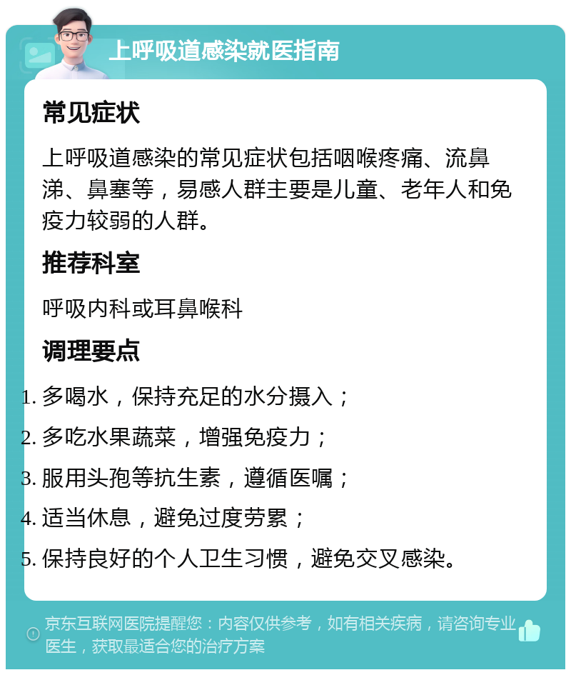 上呼吸道感染就医指南 常见症状 上呼吸道感染的常见症状包括咽喉疼痛、流鼻涕、鼻塞等，易感人群主要是儿童、老年人和免疫力较弱的人群。 推荐科室 呼吸内科或耳鼻喉科 调理要点 多喝水，保持充足的水分摄入； 多吃水果蔬菜，增强免疫力； 服用头孢等抗生素，遵循医嘱； 适当休息，避免过度劳累； 保持良好的个人卫生习惯，避免交叉感染。