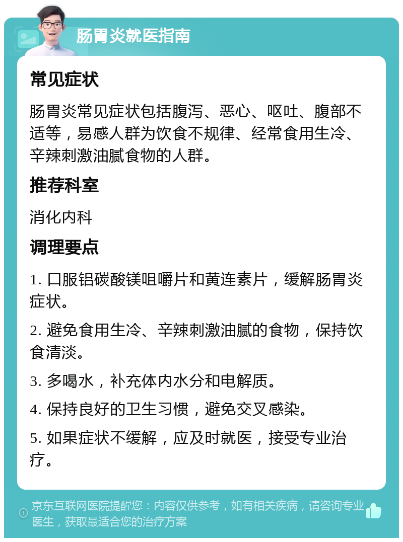 肠胃炎就医指南 常见症状 肠胃炎常见症状包括腹泻、恶心、呕吐、腹部不适等，易感人群为饮食不规律、经常食用生冷、辛辣刺激油腻食物的人群。 推荐科室 消化内科 调理要点 1. 口服铝碳酸镁咀嚼片和黄连素片，缓解肠胃炎症状。 2. 避免食用生冷、辛辣刺激油腻的食物，保持饮食清淡。 3. 多喝水，补充体内水分和电解质。 4. 保持良好的卫生习惯，避免交叉感染。 5. 如果症状不缓解，应及时就医，接受专业治疗。