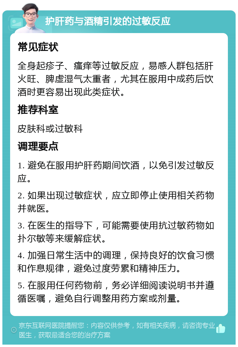 护肝药与酒精引发的过敏反应 常见症状 全身起疹子、瘙痒等过敏反应，易感人群包括肝火旺、脾虚湿气太重者，尤其在服用中成药后饮酒时更容易出现此类症状。 推荐科室 皮肤科或过敏科 调理要点 1. 避免在服用护肝药期间饮酒，以免引发过敏反应。 2. 如果出现过敏症状，应立即停止使用相关药物并就医。 3. 在医生的指导下，可能需要使用抗过敏药物如扑尔敏等来缓解症状。 4. 加强日常生活中的调理，保持良好的饮食习惯和作息规律，避免过度劳累和精神压力。 5. 在服用任何药物前，务必详细阅读说明书并遵循医嘱，避免自行调整用药方案或剂量。