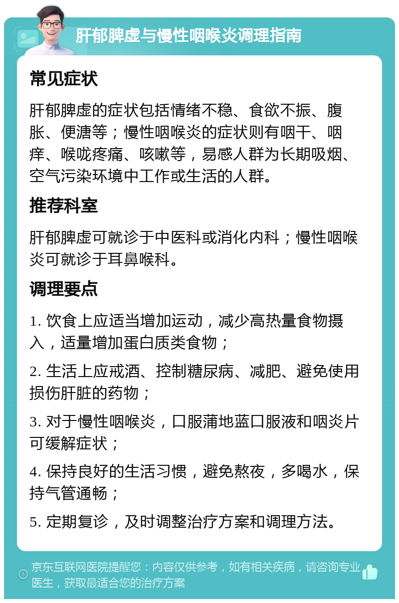 肝郁脾虚与慢性咽喉炎调理指南 常见症状 肝郁脾虚的症状包括情绪不稳、食欲不振、腹胀、便溏等；慢性咽喉炎的症状则有咽干、咽痒、喉咙疼痛、咳嗽等，易感人群为长期吸烟、空气污染环境中工作或生活的人群。 推荐科室 肝郁脾虚可就诊于中医科或消化内科；慢性咽喉炎可就诊于耳鼻喉科。 调理要点 1. 饮食上应适当增加运动，减少高热量食物摄入，适量增加蛋白质类食物； 2. 生活上应戒酒、控制糖尿病、减肥、避免使用损伤肝脏的药物； 3. 对于慢性咽喉炎，口服蒲地蓝口服液和咽炎片可缓解症状； 4. 保持良好的生活习惯，避免熬夜，多喝水，保持气管通畅； 5. 定期复诊，及时调整治疗方案和调理方法。