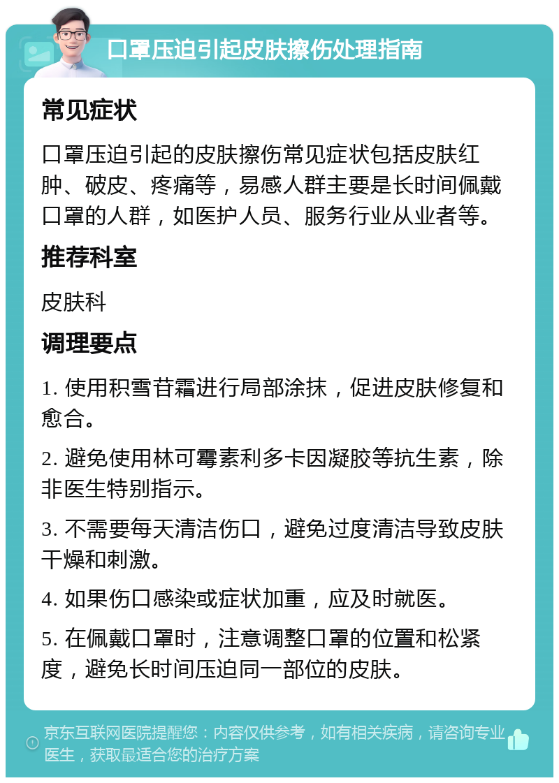 口罩压迫引起皮肤擦伤处理指南 常见症状 口罩压迫引起的皮肤擦伤常见症状包括皮肤红肿、破皮、疼痛等，易感人群主要是长时间佩戴口罩的人群，如医护人员、服务行业从业者等。 推荐科室 皮肤科 调理要点 1. 使用积雪苷霜进行局部涂抹，促进皮肤修复和愈合。 2. 避免使用林可霉素利多卡因凝胶等抗生素，除非医生特别指示。 3. 不需要每天清洁伤口，避免过度清洁导致皮肤干燥和刺激。 4. 如果伤口感染或症状加重，应及时就医。 5. 在佩戴口罩时，注意调整口罩的位置和松紧度，避免长时间压迫同一部位的皮肤。