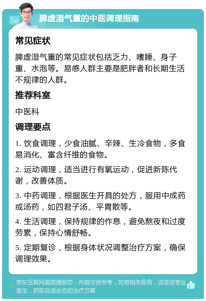 脾虚湿气重的中医调理指南 常见症状 脾虚湿气重的常见症状包括乏力、嗜睡、身子重、水泡等。易感人群主要是肥胖者和长期生活不规律的人群。 推荐科室 中医科 调理要点 1. 饮食调理，少食油腻、辛辣、生冷食物，多食易消化、富含纤维的食物。 2. 运动调理，适当进行有氧运动，促进新陈代谢，改善体质。 3. 中药调理，根据医生开具的处方，服用中成药或汤药，如四君子汤、平胃散等。 4. 生活调理，保持规律的作息，避免熬夜和过度劳累，保持心情舒畅。 5. 定期复诊，根据身体状况调整治疗方案，确保调理效果。