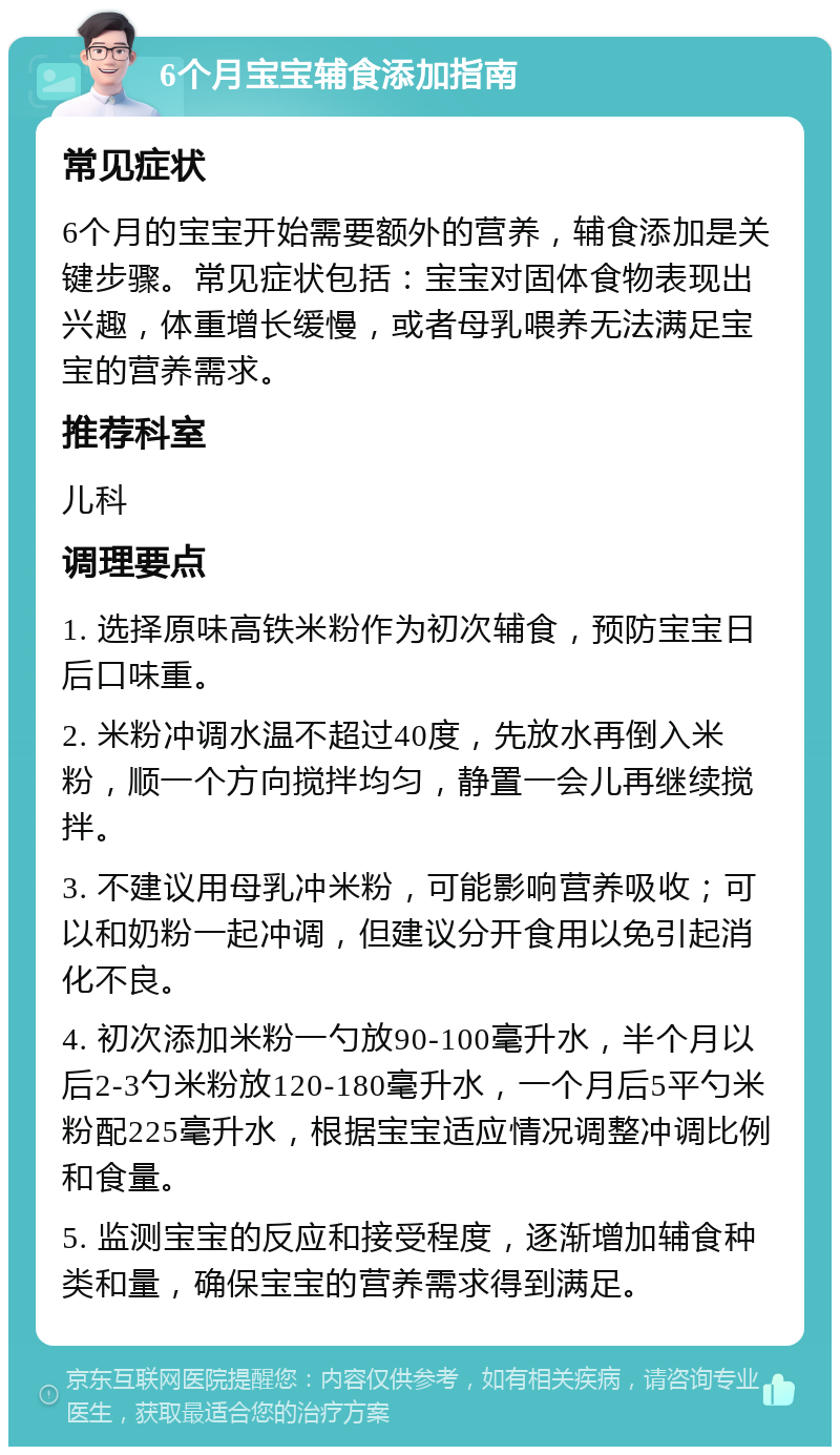 6个月宝宝辅食添加指南 常见症状 6个月的宝宝开始需要额外的营养，辅食添加是关键步骤。常见症状包括：宝宝对固体食物表现出兴趣，体重增长缓慢，或者母乳喂养无法满足宝宝的营养需求。 推荐科室 儿科 调理要点 1. 选择原味高铁米粉作为初次辅食，预防宝宝日后口味重。 2. 米粉冲调水温不超过40度，先放水再倒入米粉，顺一个方向搅拌均匀，静置一会儿再继续搅拌。 3. 不建议用母乳冲米粉，可能影响营养吸收；可以和奶粉一起冲调，但建议分开食用以免引起消化不良。 4. 初次添加米粉一勺放90-100毫升水，半个月以后2-3勺米粉放120-180毫升水，一个月后5平勺米粉配225毫升水，根据宝宝适应情况调整冲调比例和食量。 5. 监测宝宝的反应和接受程度，逐渐增加辅食种类和量，确保宝宝的营养需求得到满足。