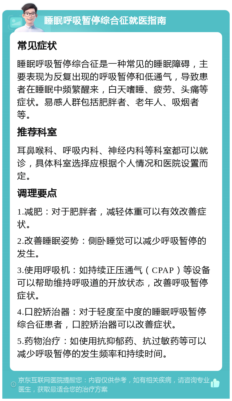 睡眠呼吸暂停综合征就医指南 常见症状 睡眠呼吸暂停综合征是一种常见的睡眠障碍，主要表现为反复出现的呼吸暂停和低通气，导致患者在睡眠中频繁醒来，白天嗜睡、疲劳、头痛等症状。易感人群包括肥胖者、老年人、吸烟者等。 推荐科室 耳鼻喉科、呼吸内科、神经内科等科室都可以就诊，具体科室选择应根据个人情况和医院设置而定。 调理要点 1.减肥：对于肥胖者，减轻体重可以有效改善症状。 2.改善睡眠姿势：侧卧睡觉可以减少呼吸暂停的发生。 3.使用呼吸机：如持续正压通气（CPAP）等设备可以帮助维持呼吸道的开放状态，改善呼吸暂停症状。 4.口腔矫治器：对于轻度至中度的睡眠呼吸暂停综合征患者，口腔矫治器可以改善症状。 5.药物治疗：如使用抗抑郁药、抗过敏药等可以减少呼吸暂停的发生频率和持续时间。