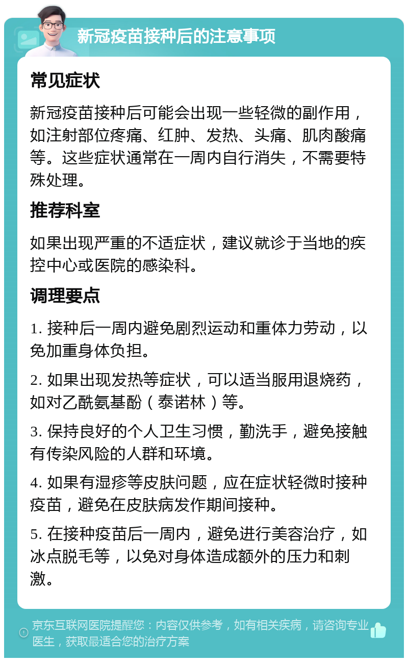 新冠疫苗接种后的注意事项 常见症状 新冠疫苗接种后可能会出现一些轻微的副作用，如注射部位疼痛、红肿、发热、头痛、肌肉酸痛等。这些症状通常在一周内自行消失，不需要特殊处理。 推荐科室 如果出现严重的不适症状，建议就诊于当地的疾控中心或医院的感染科。 调理要点 1. 接种后一周内避免剧烈运动和重体力劳动，以免加重身体负担。 2. 如果出现发热等症状，可以适当服用退烧药，如对乙酰氨基酚（泰诺林）等。 3. 保持良好的个人卫生习惯，勤洗手，避免接触有传染风险的人群和环境。 4. 如果有湿疹等皮肤问题，应在症状轻微时接种疫苗，避免在皮肤病发作期间接种。 5. 在接种疫苗后一周内，避免进行美容治疗，如冰点脱毛等，以免对身体造成额外的压力和刺激。