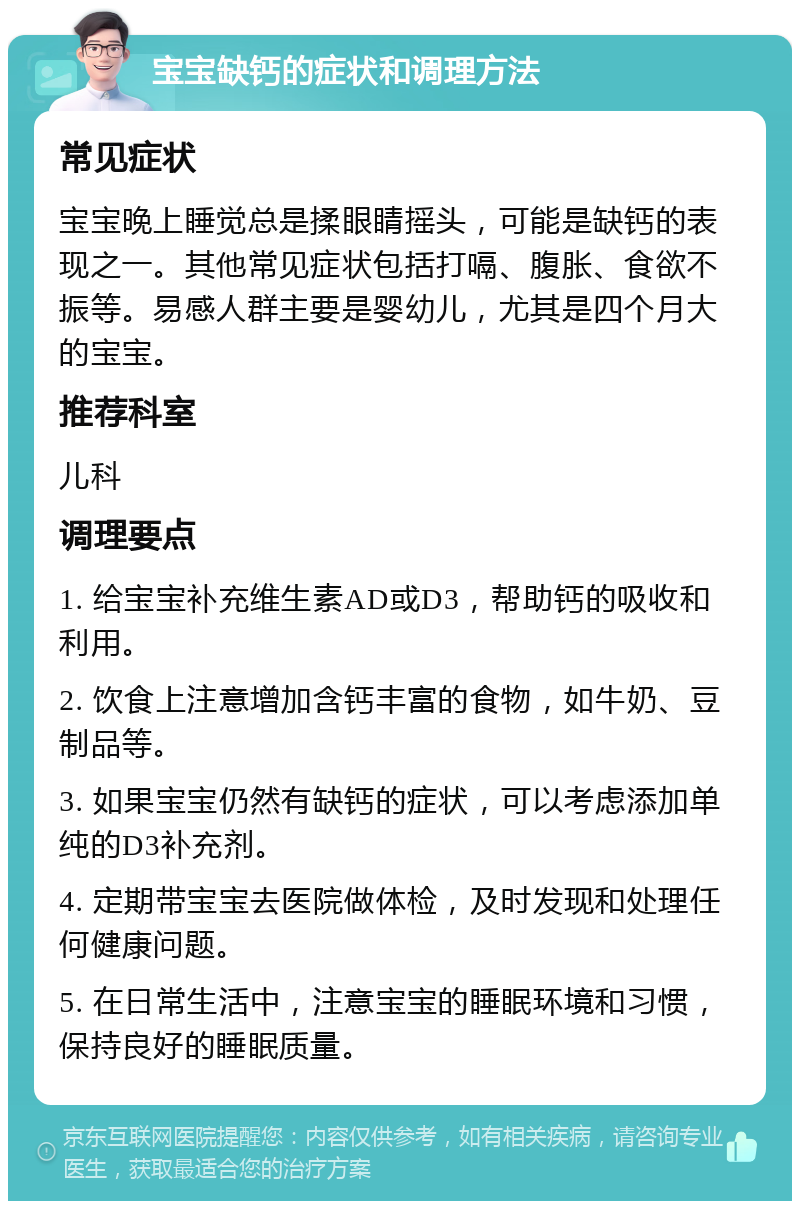 宝宝缺钙的症状和调理方法 常见症状 宝宝晚上睡觉总是揉眼睛摇头，可能是缺钙的表现之一。其他常见症状包括打嗝、腹胀、食欲不振等。易感人群主要是婴幼儿，尤其是四个月大的宝宝。 推荐科室 儿科 调理要点 1. 给宝宝补充维生素AD或D3，帮助钙的吸收和利用。 2. 饮食上注意增加含钙丰富的食物，如牛奶、豆制品等。 3. 如果宝宝仍然有缺钙的症状，可以考虑添加单纯的D3补充剂。 4. 定期带宝宝去医院做体检，及时发现和处理任何健康问题。 5. 在日常生活中，注意宝宝的睡眠环境和习惯，保持良好的睡眠质量。