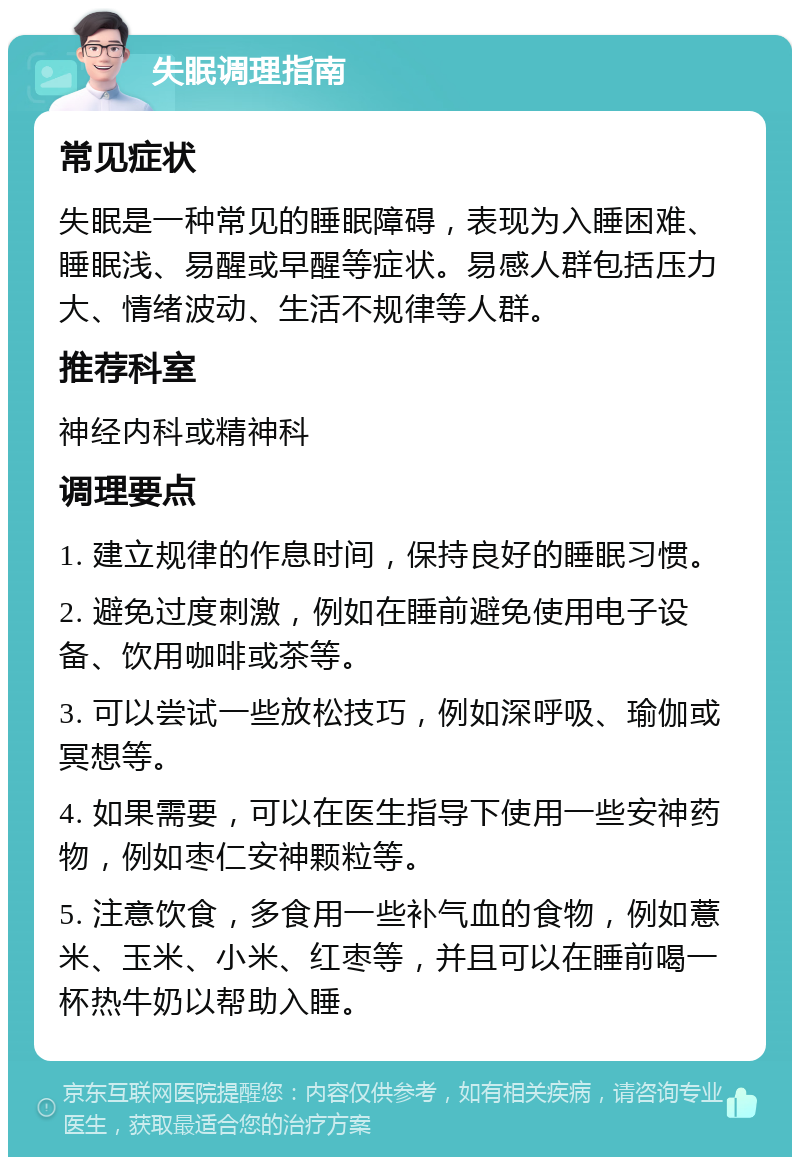 失眠调理指南 常见症状 失眠是一种常见的睡眠障碍，表现为入睡困难、睡眠浅、易醒或早醒等症状。易感人群包括压力大、情绪波动、生活不规律等人群。 推荐科室 神经内科或精神科 调理要点 1. 建立规律的作息时间，保持良好的睡眠习惯。 2. 避免过度刺激，例如在睡前避免使用电子设备、饮用咖啡或茶等。 3. 可以尝试一些放松技巧，例如深呼吸、瑜伽或冥想等。 4. 如果需要，可以在医生指导下使用一些安神药物，例如枣仁安神颗粒等。 5. 注意饮食，多食用一些补气血的食物，例如薏米、玉米、小米、红枣等，并且可以在睡前喝一杯热牛奶以帮助入睡。