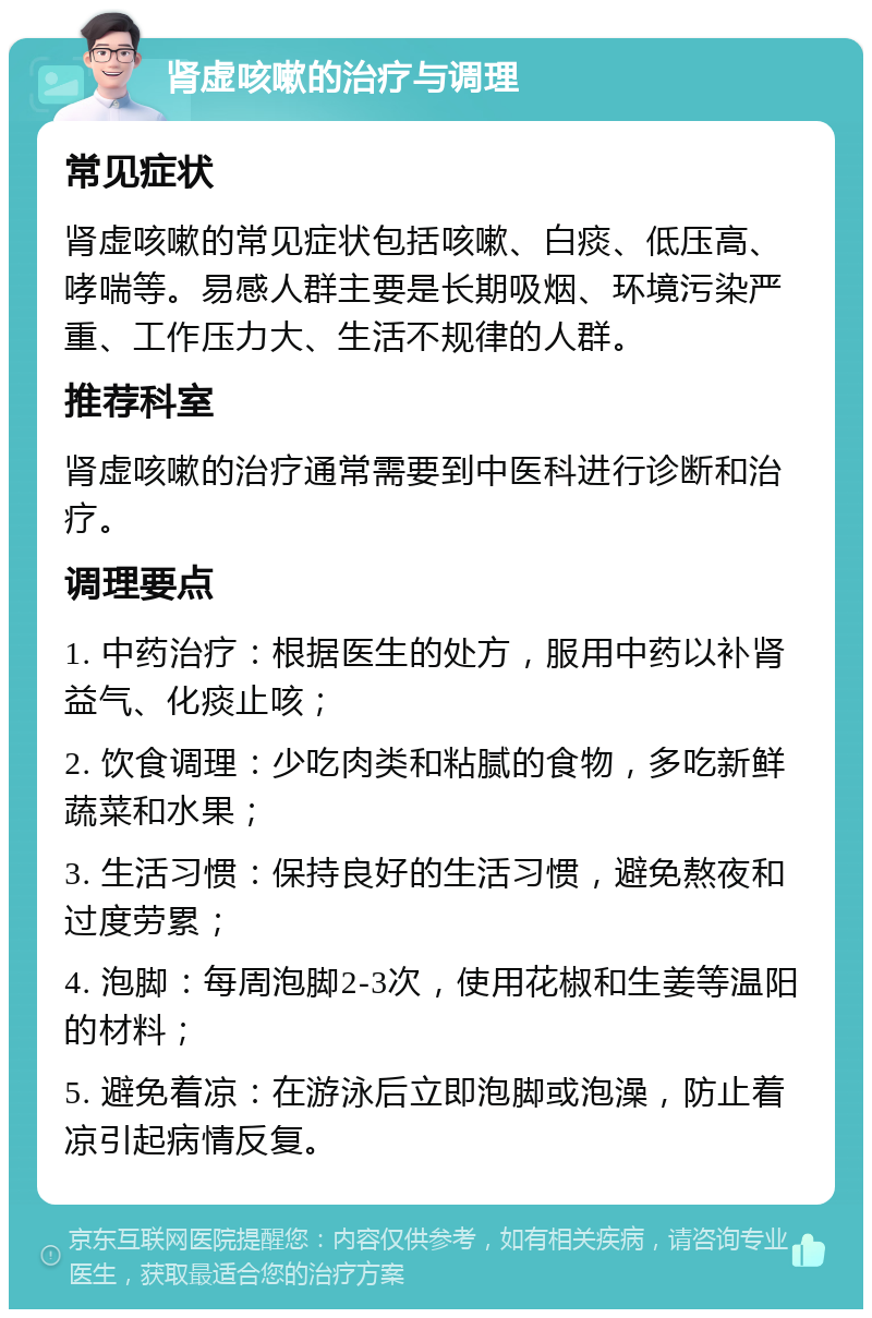 肾虚咳嗽的治疗与调理 常见症状 肾虚咳嗽的常见症状包括咳嗽、白痰、低压高、哮喘等。易感人群主要是长期吸烟、环境污染严重、工作压力大、生活不规律的人群。 推荐科室 肾虚咳嗽的治疗通常需要到中医科进行诊断和治疗。 调理要点 1. 中药治疗：根据医生的处方，服用中药以补肾益气、化痰止咳； 2. 饮食调理：少吃肉类和粘腻的食物，多吃新鲜蔬菜和水果； 3. 生活习惯：保持良好的生活习惯，避免熬夜和过度劳累； 4. 泡脚：每周泡脚2-3次，使用花椒和生姜等温阳的材料； 5. 避免着凉：在游泳后立即泡脚或泡澡，防止着凉引起病情反复。