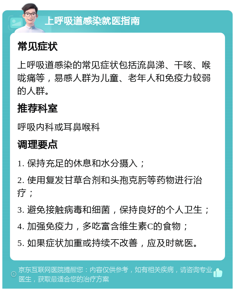 上呼吸道感染就医指南 常见症状 上呼吸道感染的常见症状包括流鼻涕、干咳、喉咙痛等，易感人群为儿童、老年人和免疫力较弱的人群。 推荐科室 呼吸内科或耳鼻喉科 调理要点 1. 保持充足的休息和水分摄入； 2. 使用复发甘草合剂和头孢克肟等药物进行治疗； 3. 避免接触病毒和细菌，保持良好的个人卫生； 4. 加强免疫力，多吃富含维生素C的食物； 5. 如果症状加重或持续不改善，应及时就医。