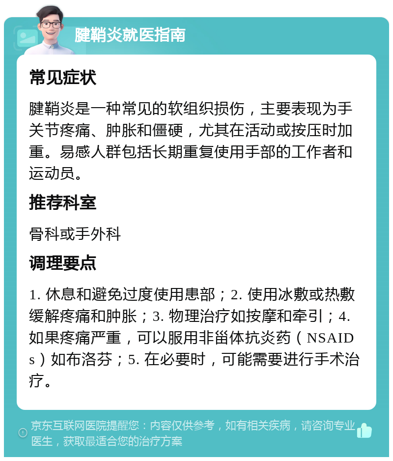 腱鞘炎就医指南 常见症状 腱鞘炎是一种常见的软组织损伤，主要表现为手关节疼痛、肿胀和僵硬，尤其在活动或按压时加重。易感人群包括长期重复使用手部的工作者和运动员。 推荐科室 骨科或手外科 调理要点 1. 休息和避免过度使用患部；2. 使用冰敷或热敷缓解疼痛和肿胀；3. 物理治疗如按摩和牵引；4. 如果疼痛严重，可以服用非甾体抗炎药（NSAIDs）如布洛芬；5. 在必要时，可能需要进行手术治疗。