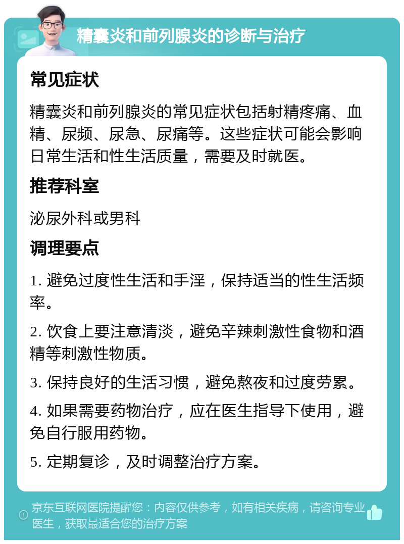 精囊炎和前列腺炎的诊断与治疗 常见症状 精囊炎和前列腺炎的常见症状包括射精疼痛、血精、尿频、尿急、尿痛等。这些症状可能会影响日常生活和性生活质量，需要及时就医。 推荐科室 泌尿外科或男科 调理要点 1. 避免过度性生活和手淫，保持适当的性生活频率。 2. 饮食上要注意清淡，避免辛辣刺激性食物和酒精等刺激性物质。 3. 保持良好的生活习惯，避免熬夜和过度劳累。 4. 如果需要药物治疗，应在医生指导下使用，避免自行服用药物。 5. 定期复诊，及时调整治疗方案。