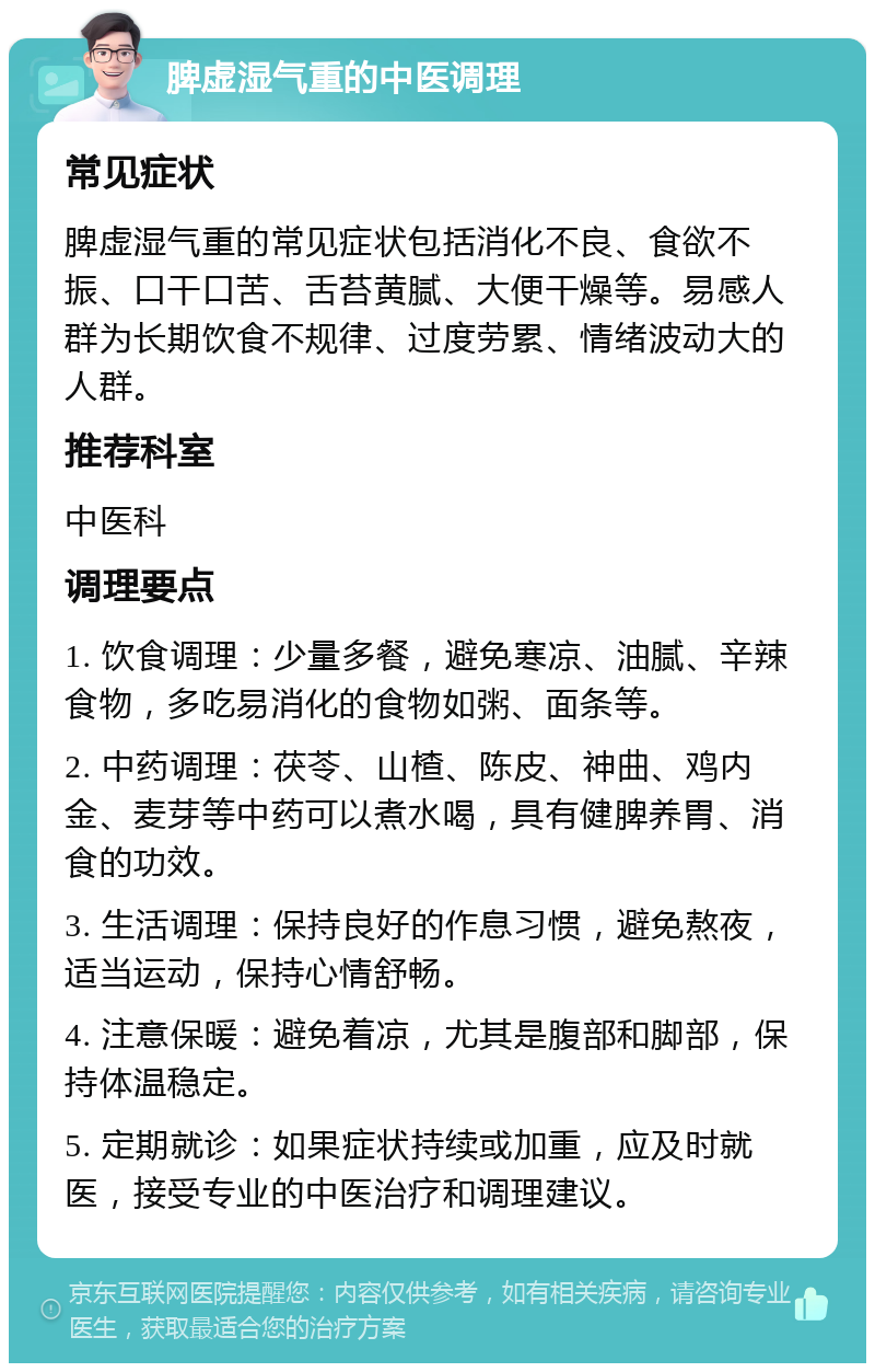 脾虚湿气重的中医调理 常见症状 脾虚湿气重的常见症状包括消化不良、食欲不振、口干口苦、舌苔黄腻、大便干燥等。易感人群为长期饮食不规律、过度劳累、情绪波动大的人群。 推荐科室 中医科 调理要点 1. 饮食调理：少量多餐，避免寒凉、油腻、辛辣食物，多吃易消化的食物如粥、面条等。 2. 中药调理：茯苓、山楂、陈皮、神曲、鸡内金、麦芽等中药可以煮水喝，具有健脾养胃、消食的功效。 3. 生活调理：保持良好的作息习惯，避免熬夜，适当运动，保持心情舒畅。 4. 注意保暖：避免着凉，尤其是腹部和脚部，保持体温稳定。 5. 定期就诊：如果症状持续或加重，应及时就医，接受专业的中医治疗和调理建议。